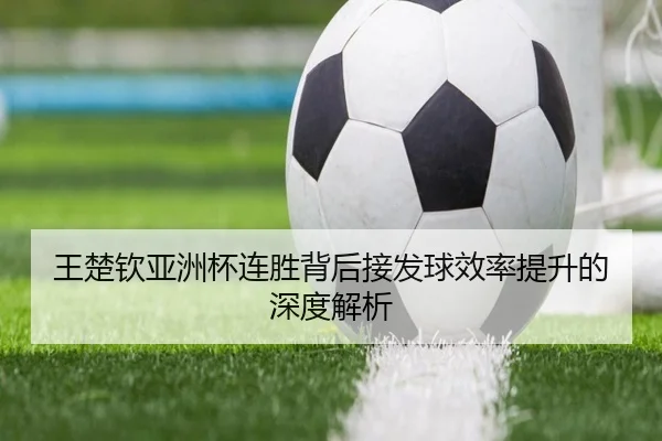 王楚钦亚洲杯连胜背后接发球效率提升的深度解析